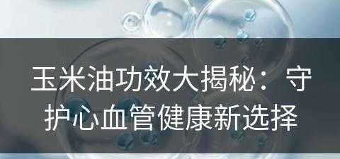 玉米油功效大揭秘：守护心血管健康新选择